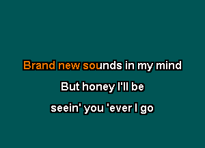 Brand new sounds in my mind

But honey I'll be

seein' you 'ever I go