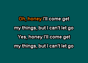 Oh, honey I'll come get
my things, but I can't let go

Yes, honey I'll come get

my things. but I can't let go