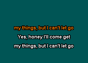 my things, but I can't let go

Yes, honey I'll come get

my things. but I can't let go