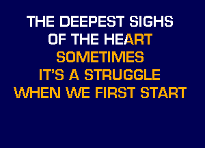 THE DEEPEST SIGHS
OF THE HEART
SOMETIMES
ITS A STRUGGLE
WHEN WE FIRST START