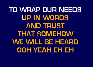 T0 WRAP OUR NEEDS
UP IN WORDS
AND TRUST
THAT SOMEHOW
WE WLL BE HEARD
00H YEAH EH EH