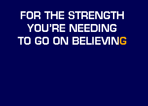 FOR THE STRENGTH
YOU'RE NEEDING
TO GO ON BELIEVING