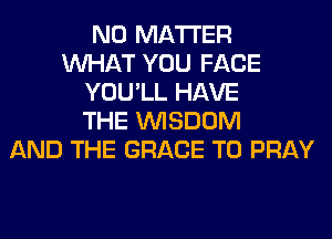 NO MATTER
WHAT YOU FACE
YOU'LL HAVE
THE WISDOM
AND THE GRACE T0 PRAY