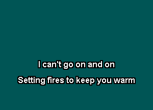 I can't go on and on

Setting fires to keep you warm