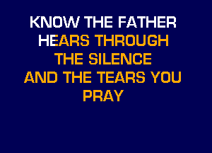 KNOW THE FATHER
HEARS THROUGH
THE SILENCE
AND THE TEARS YOU
PRAY