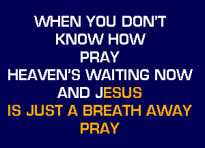 WHEN YOU DON'T
KNOW HOW
PRAY
HEAVEMS WAITING NOW
AND JESUS
IS JUST A BREATH AWAY
PRAY