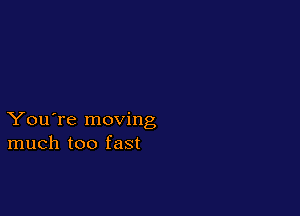 You're moving
much too fast