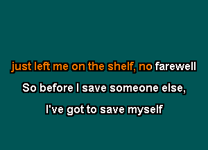 just left me on the shelf, no farewell

So before I save someone else,

I've got to save myself