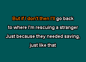 But ifl don't then I'll go back

to where I'm rescuing a stranger

Just because they needed saving,

just like that
