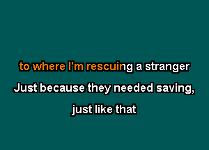 to where I'm rescuing a stranger

Just because they needed saving,

just like that