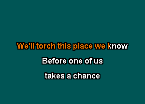 We'll torch this place we know

Before one of us

takes a chance