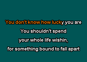 You don't know how lucky you are
You shouldn't spend

your whole life wishin,

for something bound to fall apart