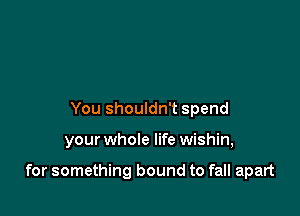 You shouldn't spend

your whole life wishin,

for something bound to fall apart