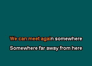 We can meet again somewhere

Somewhere far away from here