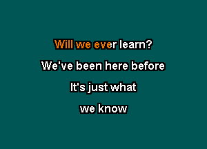 Will we ever learn?

We've been here before

lt'sjust what

we know