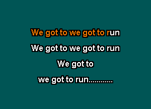We got to we got to run

We got to we got to run

We got to

we got to run ............