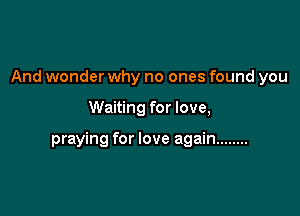And wonder why no ones found you

Waiting for love,

praying for love again ........