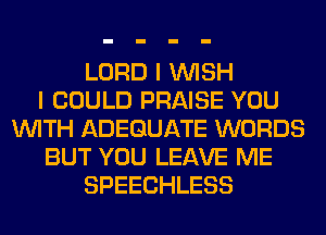 LORD I WISH
I COULD PRAISE YOU
WITH ADEQUATE WORDS
BUT YOU LEAVE ME
SPEECHLESS