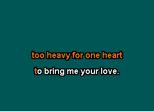 too heavy for one heart

to bring me your love.