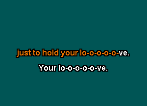 just to hold your lo-o-o-o-o-ve.

Your lo-o-o-o-o-ve.