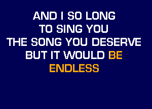 AND I SO LONG
TO SING YOU
THE SONG YOU DESERVE
BUT IT WOULD BE
ENDLESS