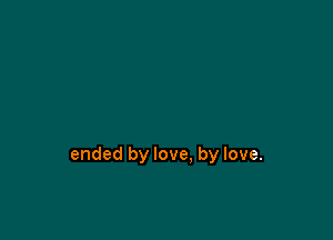 ended by love, by love.