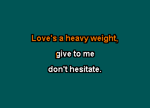 Love's a heavy weight,

give to me

don't hesitate.