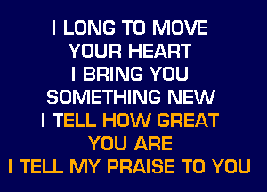 I LONG TO MOVE
YOUR HEART
I BRING YOU
SOMETHING NEW
I TELL HOW GREAT
YOU ARE
I TELL MY PRAISE TO YOU