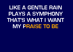 LIKE A GENTLE RAIN
PLAYS A SYMPHONY
THAT'S WHAT I WANT
MY PRAISE TO BE