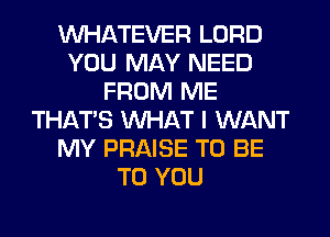 WHATEVER LORD
YOU MAY NEED
FROM ME
THAT'S WHAT I WANT
MY PRAISE TO BE
TO YOU