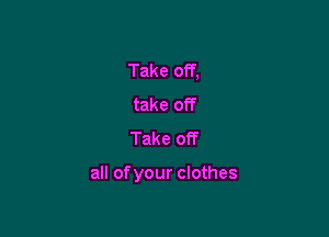 Take off,
take off
Take off

all ofyour clothes