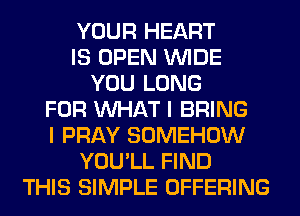 YOUR HEART
IS OPEN WIDE
YOU LONG
FOR WHAT I BRING
I PRAY SOMEHOW
YOU'LL FIND
THIS SIMPLE OFFERING