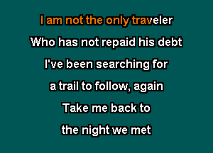 I am not the only traveler

Who has not repaid his debt
I've been searching for
a trail to follow, again
Take me back to

the night we met