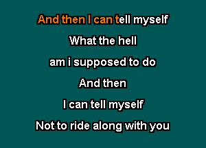 And then I can tell myself
What the hell
am i supposed to do
And then

I can tell myself

Not to ride along with you