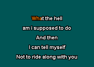 What the hell
am i supposed to do
And then

I can tell myself

Not to ride along with you