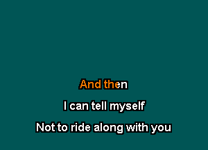 And then

I can tell myself

Not to ride along with you