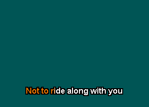Not to ride along with you
