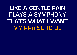 LIKE A GENTLE RAIN
PLAYS A SYMPHONY
THAT'S WHAT I WANT
MY PRAISE TO BE