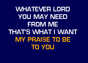 WHATEVER LORD
YOU MAY NEED
FROM ME
THAT'S WHAT I WANT
MY PRAISE TO BE
TO YOU