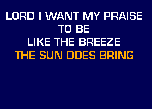 LORD I WANT MY PRAISE
TO BE
LIKE THE BREEZE
THE SUN DOES BRING