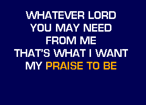 WHATEVER LORD
YOU MAY NEED
FROM ME
THAT'S WHAT I WANT
MY PRAISE TO BE