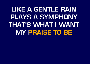 LIKE A GENTLE RAIN
PLAYS A SYMPHONY
THAT'S WHAT I WANT
MY PRAISE TO BE