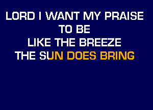 LORD I WANT MY PRAISE
TO BE
LIKE THE BREEZE
THE SUN DOES BRING