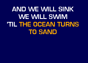 AND WE WILL SINK
WE WILL SUVIM
'TIL THE OCEAN TURNS
TO SAND