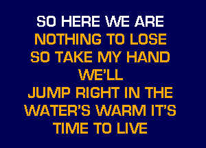 SD HERE WE ARE
NOTHING TO LOSE
SO TAKE MY HAND
WE'LL
JUMP RIGHT IN THE
WATER'S WARM IT'S
TIME TO LIVE