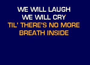 WE WILL LAUGH
WE WILL CRY
TIL' THERE'S NO MORE
BREATH INSIDE