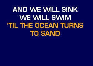 AND WE WILL SINK
WE WILL SUVIM
'TIL THE OCEAN TURNS
TO SAND