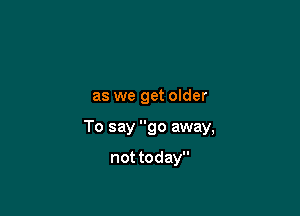 as we get older

To say go away,

not today