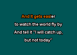 And It gets easier

to watch the world fly by

And tell it I will catch up,

but not today