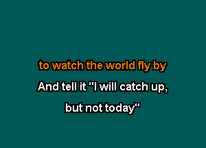 to watch the world fly by

And tell it I will catch up,

but not today